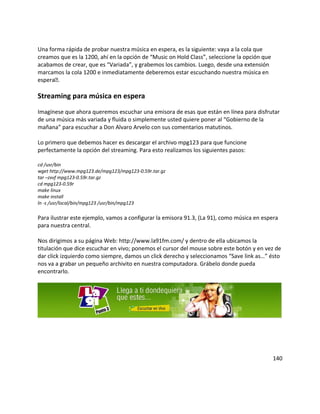 Una forma rápida de probar nuestra música en espera, es la siguiente: vaya a la cola que
creamos que es la 1200, ahí en la opción de “Music on Hold Class”, seleccione la opción que
acabamos de crear, que es “Variada”, y grabemos los cambios. Luego, desde una extensión
marcamos la cola 1200 e inmediatamente deberemos estar escuchando nuestra música en
espera.
Streaming para música en espera
Imagínese que ahora queremos escuchar una emisora de esas que están en línea para disfrutar
de una música más variada y fluida o simplemente usted quiere poner al “Gobierno de la
mañana” para escuchar a Don Alvaro Arvelo con sus comentarios matutinos.
Lo primero que debemos hacer es descargar el archivo mpg123 para que funcione
perfectamente la opción del streaming. Para esto realizamos los siguientes pasos:
cd /usr/bin
wget http://www.mpg123.de/mpg123/mpg123-0.59r.tar.gz
tar –zxvf mpg123-0.59r.tar.gz
cd mpg123-0.59r
make linux
make install
ln -s /usr/local/bin/mpg123 /usr/bin/mpg123
Para ilustrar este ejemplo, vamos a configurar la emisora 91.3, (La 91), como música en espera
para nuestra central.
Nos dirigimos a su página Web: http://www.la91fm.com/ y dentro de ella ubicamos la
titulación que dice escuchar en vivo; ponemos el cursor del mouse sobre este botón y en vez de
dar click izquierdo como siempre, damos un click derecho y seleccionamos “Save link as…” ésto
nos va a grabar un pequeño archivito en nuestra computadora. Grábelo donde pueda
encontrarlo.
140
 