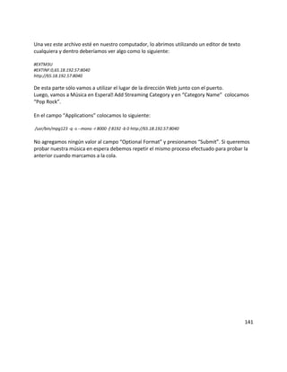 Una vez este archivo esté en nuestro computador, lo abrimos utilizando un editor de texto
cualquiera y dentro deberíamos ver algo como lo siguiente:
#EXTM3U
#EXTINF:0,65.18.192.57:8040
http://65.18.192.57:8040
De esta parte sólo vamos a utilizar el lugar de la dirección Web junto con el puerto.
Luego, vamos a Música en Espera Add Streaming Category y en “Category Name” colocamos
“Pop Rock”.
En el campo “Applications” colocamos lo siguiente:
/usr/bin/mpg123 -q -s --mono -r 8000 -f 8192 -b 0 http://65.18.192.57:8040
No agregamos ningún valor al campo “Optional Format” y presionamos “Submit”. Si queremos
probar nuestra música en espera debemos repetir el mismo proceso efectuado para probar la
anterior cuando marcamos a la cola.
141
 