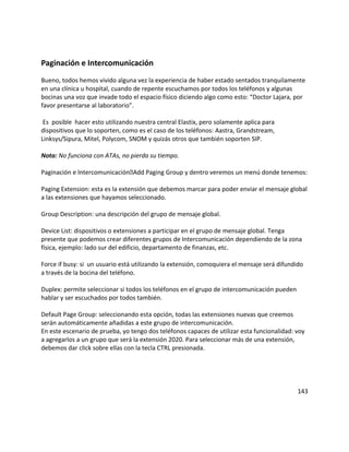 Paginación e Intercomunicación
Bueno, todos hemos vivido alguna vez la experiencia de haber estado sentados tranquilamente
en una clínica u hospital, cuando de repente escuchamos por todos los teléfonos y algunas
bocinas una voz que invade todo el espacio físico diciendo algo como esto: “Doctor Lajara, por
favor presentarse al laboratorio”.
Es posible hacer esto utilizando nuestra central Elastix, pero solamente aplica para
dispositivos que lo soporten, como es el caso de los teléfonos: Aastra, Grandstream,
Linksys/Sipura, Mitel, Polycom, SNOM y quizás otros que también soporten SIP.
Nota: No funciona con ATAs, no pierda su tiempo.
Paginación e IntercomunicaciónAdd Paging Group y dentro veremos un menú donde tenemos:
Paging Extension: esta es la extensión que debemos marcar para poder enviar el mensaje global
a las extensiones que hayamos seleccionado.
Group Description: una descripción del grupo de mensaje global.
Device List: dispositivos o extensiones a participar en el grupo de mensaje global. Tenga
presente que podemos crear diferentes grupos de Intercomunicación dependiendo de la zona
física, ejemplo: lado sur del edificio, departamento de finanzas, etc.
Force if busy: si un usuario está utilizando la extensión, comoquiera el mensaje será difundido
a través de la bocina del teléfono.
Duplex: permite seleccionar si todos los teléfonos en el grupo de intercomunicación pueden
hablar y ser escuchados por todos también.
Default Page Group: seleccionando esta opción, todas las extensiones nuevas que creemos
serán automáticamente añadidas a este grupo de intercomunicación.
En este escenario de prueba, yo tengo dos teléfonos capaces de utilizar esta funcionalidad: voy
a agregarlos a un grupo que será la extensión 2020. Para seleccionar más de una extensión,
debemos dar click sobre ellas con la tecla CTRL presionada.
143
 