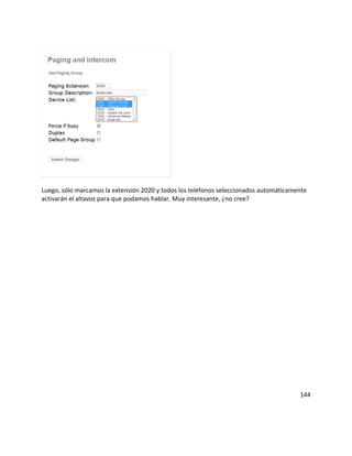 Luego, sólo marcamos la extensión 2020 y todos los teléfonos seleccionados automáticamente
activarán el altavoz para que podamos hablar. Muy interesante, ¿no cree?
144
 