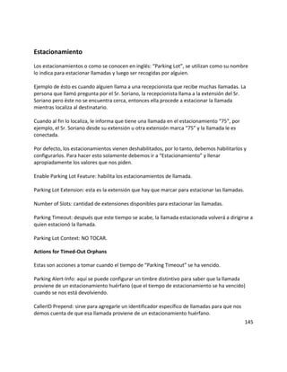 Estacionamiento
Los estacionamientos o como se conocen en inglés: “Parking Lot”, se utilizan como su nombre
lo indica para estacionar llamadas y luego ser recogidas por alguien.
Ejemplo de ésto es cuando alguien llama a una recepcionista que recibe muchas llamadas. La
persona que llamó pregunta por el Sr. Soriano, la recepcionista llama a la extensión del Sr.
Soriano pero éste no se encuentra cerca, entonces ella procede a estacionar la llamada
mientras localiza al destinatario.
Cuando al fin lo localiza, le informa que tiene una llamada en el estacionamiento “75”, por
ejemplo, el Sr. Soriano desde su extensión u otra extensión marca “75” y la llamada le es
conectada.
Por defecto, los estacionamientos vienen deshabilitados, por lo tanto, debemos habilitarlos y
configurarlos. Para hacer esto solamente debemos ir a “Estacionamiento” y llenar
apropiadamente los valores que nos piden.
Enable Parking Lot Feature: habilita los estacionamientos de llamada.
Parking Lot Extension: esta es la extensión que hay que marcar para estacionar las llamadas.
Number of Slots: cantidad de extensiones disponibles para estacionar las llamadas.
Parking Timeout: después que este tiempo se acabe, la llamada estacionada volverá a dirigirse a
quien estacionó la llamada.
Parking Lot Context: NO TOCAR.
Actions for Timed-Out Orphans
Estas son acciones a tomar cuando el tiempo de “Parking Timeout” se ha vencido.
Parking Alert-Info: aquí se puede configurar un timbre distintivo para saber que la llamada
proviene de un estacionamiento huérfano (que el tiempo de estacionamiento se ha vencido)
cuando se nos está devolviendo.
CallerID Prepend: sirve para agregarle un identificador específico de llamadas para que nos
demos cuenta de que esa llamada proviene de un estacionamiento huérfano.
145
 