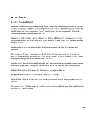 Acceso Remoto
Devolver llamada (Callback)
Devolver llamada funciona de la siguiente manera: nosotros llamamos desde nuestro celular a
nuestra PBX Elastix. Esta toma la llamada e inmediatamente ella identifica nuestro número de
celular, la central nos reproduce un “beep” seguido de un silencio y nos cuelga la llamada
automáticamente (que mala educación ¿no?).
Luego viene un tiempo de espera, digamos que de diez (10) segundos y a seguidas nos llama
automáticamente a nuestro celular, ahorrando nosotros de este modo en la renta mensual de
nuestro celular.
Las llamadas serán procesadas de acuerdo a los patrones de marcado de nuestras rutas
salientes.
Lo interesante de esto es que podemos dirigir la llamada a donde queramos dentro de la
central, al IVR principal, a una cola, etc. Pero la parte que yo sé que le va a gustar, será cuando
la programemos para que nos redireccione a un “DISA”.
Configuremos “Devolver Llamada (Callback)” para que cuando llamemos desde nuestro celular
nos vuelva a llamar en 15 segundos y nos conecte con el IVR principal que tenemos creado.
Callback Description: descripción del Callback que vamos a configurar.
Callback Number: número al cual vamos a devolver la llamada.
Delay Before Callback: tiempo que transcurrirá antes de que la central intente devolvernos la
llamada.
Destination after Callback: luego de que la central nos devuelva la llamada, éste será el destino
con que nos comunicaremos.
148
 