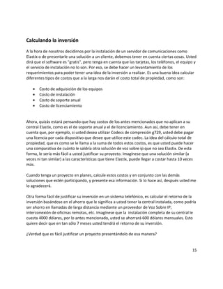 Calculando la inversión
A la hora de nosotros decidirnos por la instalación de un servidor de comunicaciones como
Elastix o de presentarle una solución a un cliente, debemos tener en cuenta ciertas cosas. Usted
dirá que el software es "gratis", pero tenga en cuenta que las tarjetas, los teléfonos, el equipo y
el servicio de instalación no lo son. Por eso, se debe hacer un levantamiento de los
requerimientos para poder tener una idea de la inversión a realizar. Es una buena idea calcular
diferentes tipos de costos que a la larga nos darán el costo total de propiedad, como son:
• Costo de adquisición de los equipos
• Costo de instalación
• Costo de soporte anual
• Costo de licenciamiento
Ahora, quizás estará pensando que hay costos de los antes mencionados que no aplican a su
central Elastix, como es el de soporte anual y el de licenciamiento. Aun así, debe tener en
cuenta que, por ejemplo, si usted desea utilizar Codecs de compresión g729, usted debe pagar
una licencia por cada dispositivo que desee que utilice este codec. La idea del cálculo total de
propiedad, que es como se le llama a la suma de todos estos costos, es que usted puede hacer
una comparativa de cuánto le saldría otra solución de voz sobre ip que no sea Elastix. De esta
forma, le sería más fácil a usted justificar su proyecto. Imagínese que una solución similar (a
veces ni tan similar) a las características que tiene Elastix, puede llegar a costar hasta 10 veces
más.
Cuando tenga un proyecto en planes, calcule estos costos y en conjunto con las demás
soluciones que estén participando, y presente esa información. Si lo hace así, después usted me
lo agradecerá.
Otra forma fácil de justificar su inversión en un sistema telefónico, es calcular el retorno de la
inversión basándose en el ahorro que le significa a usted tener la central instalada, como podría
ser ahorro en llamadas de larga distancia mediante un proveedor de Voz Sobre IP;
interconexión de oficinas remotas, etc. Imagínese que la instalación completa de su central le
cuesta 4000 dólares, por lo antes mencionado, usted se ahorrará 600 dólares mensuales. Esto
quiere decir que en tan sólo 7 meses usted tendrá el retorno de su inversión.
¿Verdad que es fácil justificar un proyecto presentándolo de esa manera?
15
 