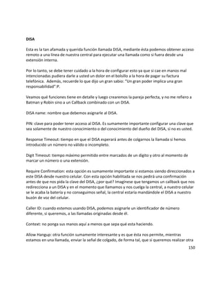 DISA
Esta es la tan afamada y querida función llamada DISA, mediante ésta podemos obtener acceso
remoto a una línea de nuestra central para ejecutar una llamada como si fuera desde una
extensión interna.
Por lo tanto, se debe tener cuidado a la hora de configurar esto ya que si cae en manos mal
intencionadas pudiera darle a usted un dolor en el bolsillo a la hora de pagar su factura
telefónica. Además, recuerde lo que dijo un gran sabio: “Un gran poder implica una gran
responsabilidad”:P.
Veamos qué funciones tiene en detalle y luego crearemos la pareja perfecta, y no me refiero a
Batman y Robin sino a un Callback combinado con un DISA.
DISA name: nombre que debemos asignarle al DISA.
PIN: clave para poder tener acceso al DISA. Es sumamente importante configurar una clave que
sea solamente de nuestro conocimiento o del conocimiento del dueño del DISA, si no es usted.
Response Timeout: tiempo en que el DISA esperará antes de colgarnos la llamada si hemos
introducido un número no válido o incompleto.
Digit Timeout: tiempo máximo permitido entre marcados de un dígito y otro al momento de
marcar un número o una extensión.
Require Confirmation: esta opción es sumamente importante si estamos siendo direccionados a
este DISA desde nuestro celular. Con esta opción habilitada se nos pedirá una confirmación
antes de que nos pida la clave del DISA, ¿por qué? Imagínese que tengamos un callback que nos
redirecciona a un DISA y en el momento que llamamos y nos cuelga la central, a nuestro celular
se le acaba la batería y no conseguimos señal, la central estaría mandándole el DISA a nuestro
buzón de voz del celular.
Caller ID: cuando estemos usando DISA, podemos asignarle un identificador de número
diferente, si queremos, a las llamadas originadas desde él.
Context: no ponga sus manos aquí a menos que sepa qué esta haciendo.
Allow Hangup: otra función sumamente interesante y es que ésta nos permite, mientras
estamos en una llamada, enviar la señal de colgado, de forma tal, que si queremos realizar otra
150
 