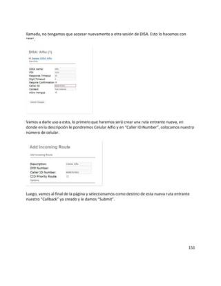 llamada, no tengamos que accesar nuevamente a otra sesión de DISA. Esto lo hacemos con
“**”.
Vamos a darle uso a esto, lo primero que haremos será crear una ruta entrante nueva, en
donde en la descripción le pondremos Celular Alfio y en “Caller ID Number”, colocamos nuestro
número de celular.
Luego, vamos al final de la página y seleccionamos como destino de esta nueva ruta entrante
nuestro “Callback” ya creado y le damos “Submit”.
151
 
