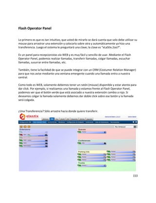 Flash Operator Panel
Lo primero es que es tan intuitivo, que usted de mirarlo se dará cuenta que solo debe utilizar su
mouse para arrastrar una extensión y colocarla sobre otra y automáticamente ya hizo una
transferencia. Luego el sistema le preguntará una clave; la clave es “eLaStIx.2oo7”.
Es un panel para recepcionistas vía WEB y es muy fácil y sencillo de usar. Mediante el Flash
Operator Panel, podemos realizar llamadas, transferir llamadas, colgar llamadas, escuchar
llamadas, susurrar entre llamadas, etc.
También, tiene la facilidad de que se puede integrar con un CRM (Costumer Relation Manager)
para que nos avise mediante una ventana emergente cuando una llamada entra a nuestra
central.
Como todo es WEB, solamente debemos tener un ratón (mouse) disponible y estar atento para
dar click. Por ejemplo, si realizamos una llamada y estamos frente al Flash Operator Panel,
podemos ver que el botón verde que está asociado a nuestra extensión cambia a rojo. Si
deseamos colgar la llamada solamente debemos dar doble click sobre ese botón y la llamada
será colgada.
¿Una Transferencia? Sólo arrastre hacia donde quiere transferir.
153
 