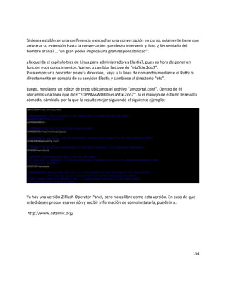 Si desea establecer una conferencia o escuchar una conversación en curso, solamente tiene que
arrastrar su extensión hasta la conversación que desea intervenir y listo. ¿Recuerda lo del
hombre araña? …“un gran poder implica una gran responsabilidad”.
¿Recuerda el capítulo tres de Linux para administradores Elastix?, pues es hora de poner en
función esos conocimientos. Vamos a cambiar la clave de “eLaStIx.2oo7”.
Para empezar a proceder en esta dirección, vaya a la línea de comandos mediante el Putty o
directamente en consola de su servidor Elastix y cámbiese al directorio “etc”.
Luego, mediante un editor de texto ubicamos el archivo “amportal.conf”. Dentro de él
ubicamos una línea que dice “FOPPASSWORD=eLaStIx.2oo7”. Si el manejo de ésta no le resulta
cómodo, cámbiela por la que le resulte mejor siguiendo el siguiente ejemplo:
Ya hay una versión 2 Flash Operator Panel, pero no es libre como esta versión. En caso de que
usted desee probar esa versión y recibir información de cómo instalarla, puede ir a:
http://www.asternic.org/
154
 