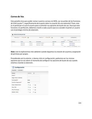 Correo de Voz
Esta pestaña sirve para poder revisar nuestros correos vía WEB, ¿se recuerdan de las funciones
de VmX Locater™, específicamente de la parte sobre la creación de una extensión? Pues, este
es el portal por el cual el usuario pasa a controlar sus opciones de buzón de voz. Para que esto
funcione a la perfección, debemos crearle a cada usuario que va a acceder al portal un usuario
con el privilegio mínimo de extensión.
Nota: esto lo explicaremos más adelante cuando toquemos la creación de usuarios y asignación
de permisos por grupos.
Procediendo con lo anterior, si damos click en configuración, podremos ver las mismas
opciones que se nos abren al momento de configurar las opciones de buzón de voz cuando
estamos creando la extensión.
155
 