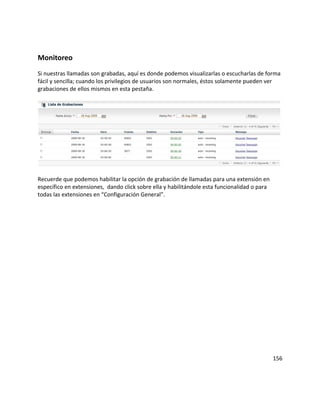 Monitoreo
Si nuestras llamadas son grabadas, aquí es donde podemos visualizarlas o escucharlas de forma
fácil y sencilla; cuando los privilegios de usuarios son normales, éstos solamente pueden ver
grabaciones de ellos mismos en esta pestaña.
Recuerde que podemos habilitar la opción de grabación de llamadas para una extensión en
específico en extensiones, dando click sobre ella y habilitándole esta funcionalidad o para
todas las extensiones en “Configuración General”.
156
 