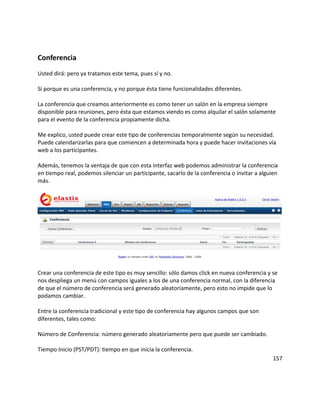 Conferencia
Usted dirá: pero ya tratamos este tema, pues sí y no.
Sí porque es una conferencia, y no porque ésta tiene funcionalidades diferentes.
La conferencia que creamos anteriormente es como tener un salón en la empresa siempre
disponible para reuniones, pero ésta que estamos viendo es como alquilar el salón solamente
para el evento de la conferencia propiamente dicha.
Me explico, usted puede crear este tipo de conferencias temporalmente según su necesidad.
Puede calendarizarlas para que comiencen a determinada hora y puede hacer invitaciones vía
web a los participantes.
Además, tenemos la ventaja de que con esta interfaz web podemos administrar la conferencia
en tiempo real, podemos silenciar un participante, sacarlo de la conferencia o invitar a alguien
más.
Crear una conferencia de este tipo es muy sencillo: sólo damos click en nueva conferencia y se
nos despliega un menú con campos iguales a los de una conferencia normal, con la diferencia
de que el número de conferencia será generado aleatoriamente, pero esto no impide que lo
podamos cambiar.
Entre la conferencia tradicional y este tipo de conferencia hay algunos campos que son
diferentes, tales como:
Número de Conferencia: número generado aleatoriamente pero que puede ser cambiado.
Tiempo Inicio (PST/PDT): tiempo en que inicia la conferencia.
157
 