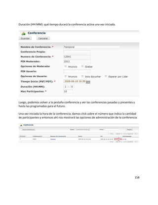 Duración (HH:MM): qué tiempo durará la conferencia activa una vez iniciada.
Luego, podemos volver a la pestaña conferencia y ver las conferencias pasadas y presentes y
hasta las programadas para el futuro.
Una vez iniciada la hora de la conferencia, damos click sobre el número que indica la cantidad
de participantes y entonces ahí nos mostrará las opciones de administración de la conferencia.
158
 