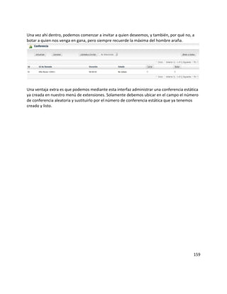 Una vez ahí dentro, podemos comenzar a invitar a quien deseemos, y también, por qué no, a
botar a quien nos venga en gana, pero siempre recuerde la máxima del hombre araña.
Una ventaja extra es que podemos mediante esta interfaz administrar una conferencia estática
ya creada en nuestro menú de extensiones. Solamente debemos ubicar en el campo el número
de conferencia aleatoria y sustituirlo por el número de conferencia estática que ya tenemos
creado y listo.
159
 