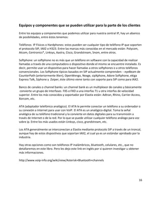 Equipos y componentes que se pueden utilizar para la parte de los clientes
Entre los equipos y componentes que podemos utilizar para nuestra central IP, hay un abanico
de posibilidades, entre éstos tenemos:
Teléfonos IP Físicos o Hardphones: estos pueden ser cualquier tipo de teléfono IP que soporten
el protocolo SIP, IAX2 o H323. Entre las marcas más conocidas en el mercado están: Polycom,
Atcom, Centronics*, Linksys, Aastra, Cisco, Grandstream, Snom, entre otros.
Softphone: un softphone no es más que un teléfono en software con la capacidad de realizar
llamadas a través de una computadora o dispositivo donde el mismo se encuentre instalado. Es
decir, permite usar un dispositivo para hacer llamadas a otros softphones o a otros teléfonos
convencionales. Los Softphone típicos basados en SIP actualmente comprenden: - eyeBeam de
CounterPath (anteriormente Xten), OpenWengo, Nexge, sipXphone, Adore Softphone, ekiga
Express Talk, SJphone y Zoiper, éste último viene tanto con soporte para SIP como para IAX2.
Banco de canales o channel banks: un channel bank es un multiplexor de canales y básicamente
convierte un grupo de Interfases FXS o FXO a una interfas T1 u otra interfas de velocidad
superior. Entre los más conocidos y soportador por Elastix están: Adtran, Rhino, Carrier Access,
Xorcom, etc.
ATA (adaptador telefónico analógico). El ATA le permite conectar un teléfono a su ordenador o
su conexión a Internet para usar con VoIP. El ATA es un analógico-digital. Toma la señal
analógica de su teléfono tradicional y la convierte en datos digitales para su transmisión a
través de Internet o de la red. Por lo que se puede utilizar cualquier teléfono análogo para voz
sobre ip. Entre los más usados están Linksys, cisco, grandstream, etc.
Los ATA generalmente se interconectan a Elastix mediante protocolo SIP a través de un troncal,
aunque hay de estos dispositivos que soportan IAX2, el cual ya es un estándar aprobado por la
industria.
Hay otras opciones como son teléfonos IP inalámbricos, bluetooth, celulares, etc., que no
detallaremos en este libro. Pero les dejo este link en inglés por si quieren investigar u obtener
más informaciones.
http://www.voip-info.org/wiki/view/Asterisk+Bluetooth+channels
16
 