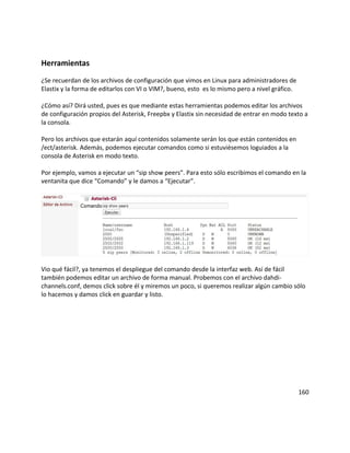 Herramientas
¿Se recuerdan de los archivos de configuración que vimos en Linux para administradores de
Elastix y la forma de editarlos con VI o VIM?, bueno, esto es lo mismo pero a nivel gráfico.
¿Cómo así? Dirá usted, pues es que mediante estas herramientas podemos editar los archivos
de configuración propios del Asterisk, Freepbx y Elastix sin necesidad de entrar en modo texto a
la consola.
Pero los archivos que estarán aquí contenidos solamente serán los que están contenidos en
/ect/asterisk. Además, podemos ejecutar comandos como si estuviésemos loguiados a la
consola de Asterisk en modo texto.
Por ejemplo, vamos a ejecutar un “sip show peers”. Para esto sólo escribimos el comando en la
ventanita que dice “Comando” y le damos a “Ejecutar”.
Vio qué fácil?, ya tenemos el despliegue del comando desde la interfaz web. Así de fácil
también podemos editar un archivo de forma manual. Probemos con el archivo dahdi-
channels.conf, demos click sobre él y miremos un poco, si queremos realizar algún cambio sólo
lo hacemos y damos click en guardar y listo.
160
 