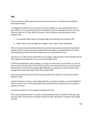 FAX
Este es uno de los elementos donde Elastix ha demostrado ser la distribución más sólida y
fuerte del mercado.
La integración de Asterisk con el sistema de Fax es increíble, la única parte que aún está un
poco difícil (y no es por parte de Elastix o del Hylafax) es el Fax mediante Voz Sobre IP ya que
funciona como en un 75% u 80% de las veces. Entre los factores que dificultan las cosas
podemos citar:
1. Su proveedor debe soportar el passthrough (como pasarela) de protocolo T38.
2. Debe utilizar uno de los siguientes códigos: ulaw o alaw. Nunca utilice g729.
T38 es un protocolo que describe cómo enviar y recibir faxes sobre una red de computadores
de datos. T38 es necesario ya que los datos de fax no pueden ser enviados sobre una red de
computadores de datos de la misma manera que una comunicación de voz.
En esencia, con T38 un fax es convertido en una imagen, luego enviado a otro dispositivo de fax
T38 y después convertido de nuevo a una señal análoga de fax.
El FAX fue diseñado para redes análogas, y no viaja muy bien sobre una red VOIP. La razón de
esto es que la comunicación de FAX utiliza la señal de una manera diferente a la comunicación
normal de voz. Cuando las tecnologías VOIP digitalizan y comprimen la comunicación de voz
análoga, éstas están optimizadas para VOZ y no para FAX.
Como consecuencia, hay una serie de cosas que debe notar cuando se mueve a una central
telefónica VoIP.
Si quiere continuar usando su vieja máquina de fax, y se quiere conectar a su central telefónica
VoIP, lo mejor es usar un ATA que soporte T38, ya que Asterisk lo soporta, pero en modo de
pasarela no nativo.
La versión de Asterisk 1.6 trae soporte completo para T38.
Otra cosa que debemos tener en cuenta, es que debemos crear una extensión IAX2 para que
ésta sea la que interactúe con el Hylafax y reciba los faxes. Recuerde: la extensión sólo puede
ser IAX2.
162
 