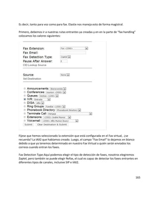 Es decir, tanto para voz como para fax. Elastix nos maneja esto de forma magistral.
Primero, debemos ir a nuestras rutas entrantes ya creadas y en en la parte de “fax handling”
colocamos los valores siguientes:
Fíjese que hemos seleccionado la extensión que está configurada en el Fax virtual, ¿se
recuerda? La IAX2 que habíamos creado. Luego, el campo “Fax Email” lo dejamos en blanco
debido a que ya tenemos determinado en nuestro Fax Virtual a quién serán enviados los
correos cuando entran los faxes.
Fax Detection Type:Aquí podemos elegir el tipo de detección de faxes, nosotros elegiremos
Zaptel, pero también se puede elegir Nvfax, el cual es capaz de detectar los faxes entrantes en
diferentes tipos de canales, inclusive SIP e IAX2.
165
 