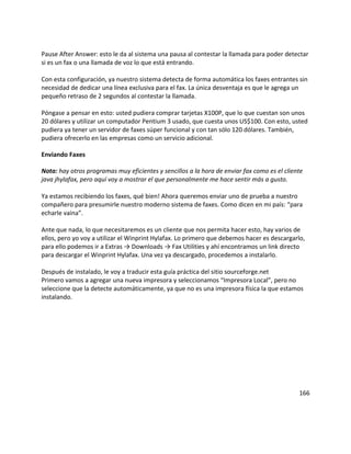 Pause After Answer: esto le da al sistema una pausa al contestar la llamada para poder detectar
si es un fax o una llamada de voz lo que está entrando.
Con esta configuración, ya nuestro sistema detecta de forma automática los faxes entrantes sin
necesidad de dedicar una línea exclusiva para el fax. La única desventaja es que le agrega un
pequeño retraso de 2 segundos al contestar la llamada.
Póngase a pensar en esto: usted pudiera comprar tarjetas X100P, que lo que cuestan son unos
20 dólares y utilizar un computador Pentium 3 usado, que cuesta unos US$100. Con esto, usted
pudiera ya tener un servidor de faxes súper funcional y con tan sólo 120 dólares. También,
pudiera ofrecerlo en las empresas como un servicio adicional.
Enviando Faxes
Nota: hay otros programas muy eficientes y sencillos a la hora de enviar fax como es el cliente
java jhylafax, pero aquí voy a mostrar el que personalmente me hace sentir más a gusto.
Ya estamos recibiendo los faxes, qué bien! Ahora queremos enviar uno de prueba a nuestro
compañero para presumirle nuestro moderno sistema de faxes. Como dicen en mi país: “para
echarle vaina”.
Ante que nada, lo que necesitaremos es un cliente que nos permita hacer esto, hay varios de
ellos, pero yo voy a utilizar el Winprint Hylafax. Lo primero que debemos hacer es descargarlo,
para ello podemos ir a Extras → Downloads → Fax Utilities y ahí encontramos un link directo
para descargar el Winprint Hylafax. Una vez ya descargado, procedemos a instalarlo.
Después de instalado, le voy a traducir esta guía práctica del sitio sourceforge.net
Primero vamos a agregar una nueva impresora y seleccionamos “Impresora Local”, pero no
seleccione que la detecte automáticamente, ya que no es una impresora física la que estamos
instalando.
166
 