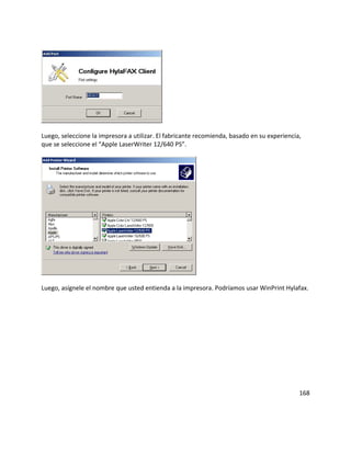 Luego, seleccione la impresora a utilizar. El fabricante recomienda, basado en su experiencia,
que se seleccione el “Apple LaserWriter 12/640 PS”.
Luego, asígnele el nombre que usted entienda a la impresora. Podríamos usar WinPrint Hylafax.
168
 