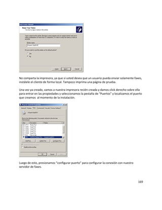 No comparta la impresora, ya que si usted desea que un usuario pueda enviar solamente faxes,
instálele el cliente de forma local. Tampoco imprima una página de prueba.
Una vez ya creado, vamos a nuestra impresora recién creada y damos click derecho sobre ella
para entrar en las propiedades y seleccionamos la pestaña de “Puertos” y localizamos el puerto
que creamos al momento de la instalación.
Luego de esto, presionamos “configurar puerto” para configurar la conexión con nuestro
servidor de faxes.
169
 