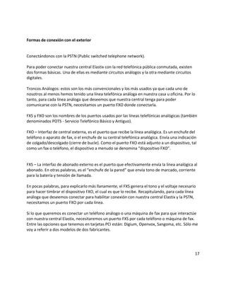 Formas de conexión con el exterior
Conectándonos con la PSTN (Public switched telephone network).
Para poder conectar nuestra central Elastix con la red telefónica pública conmutada, existen
dos formas básicas. Una de ellas es mediante circuitos análogos y la otra mediante circuitos
digitales.
Troncos Análogos: estos son los más convencionales y los más usados ya que cada uno de
nosotros al menos hemos tenido una línea telefónica análoga en nuestra casa u oficina. Por lo
tanto, para cada línea análoga que deseemos que nuestra central tenga para poder
comunicarse con la PSTN, necesitamos un puerto FXO donde conectarla.
FXS y FXO son los nombres de los puertos usados por las líneas telefónicas analógicas (también
denominados POTS - Servicio Telefónico Básico y Antiguo).
FXO – Interfaz de central externa, es el puerto que recibe la línea analógica. Es un enchufe del
teléfono o aparato de fax, o el enchufe de su central telefónica analógica. Envía una indicación
de colgado/descolgado (cierre de bucle). Como el puerto FXO está adjunto a un dispositivo, tal
como un fax o teléfono, el dispositivo a menudo se denomina “dispositivo FXO”.
FXS – La interfaz de abonado externo es el puerto que efectivamente envía la línea analógica al
abonado. En otras palabras, es el “enchufe de la pared” que envía tono de marcado, corriente
para la batería y tensión de llamada.
En pocas palabras, para explicarlo más llanamente, el FXS genera el tono y el voltaje necesario
para hacer timbrar el dispositivo FXO, el cual es que lo recibe. Recapitulando, para cada línea
análoga que deseemos conectar para habilitar conexión con nuestra central Elastix y la PSTN,
necesitamos un puerto FXO por cada línea.
Si lo que queremos es conectar un teléfono análogo o una máquina de fax para que interactúe
con nuestra central Elastix, necesitaremos un puerto FXS por cada teléfono o máquina de fax.
Entre las opciones que tenemos en tarjetas PCI están: Digium, Openvox, Sangoma, etc. Sólo me
voy a referir a dos modelos de dos fabricantes.
17
 