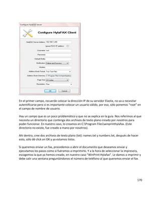 En el primer campo, recuerde colocar la dirección IP de su servidor Elastix, no va a necesitar
autentificarse pero sí es importante colocar un usuario válido, por eso, sólo ponemos “root” en
el campo de nombre de usuario.
Hay un campo que es un poco problemático y que no se explica en la guía. Nos referimos al que
necesita un directorio que contenga dos archivos de texto plano creado por nosotros para
poder funcionar. En nuestro caso, lo creamos en C:Program Fileswinprinthylafax. (Este
directorio no existe, fue creado a mano por nosotros).
Ahí dentro, cree dos archivos de texto plano (txt): names.txt y numbers.txt, después de hacer
esto, sólo dé click en OK y ya estamos listos.
Si queremos enviar un fax, procedemos a abrir el documento que deseamos enviar y
ejecutamos los pasos como si fuéramos a imprimirlo. Y a la hora de seleccionar la impresora,
escogemos la que ya hemos creado, en nuestro caso “WinPrint Hylafax”. Le damos a imprimir y
debe salir una ventana preguntándonos el número de teléfono al que queremos enviar el fax.
170
 