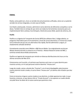EMAIL
Elastix, como podrá ver, al ser un servidor de comunicaciones unificadas, viene con un potente
servidor de correos integrados, en este caso es Postfix.
Con Elastix usted puede, inclusive, administrar varios dominios de diferentes compañías si así lo
desea. También tiene la ventaja de que viene con todas las herramientas necesarias para una
implementación fácil y exitosa; trae Antispam, Cliente de acceso Web, opción de antivirus, etc.
Postfix
Postfix es un Agente de Transporte de Correo (MTA) de software libre / código abierto, un
programa informático para el enrutamiento y envío de correo electrónico. El mismo fue creado
con la intención de que sea una alternativa más rápida, fácil de administrar y segura, al
ampliamente utilizado Sendmail.
Formalmente conocido como VMailer e IBM Secure Mailer, fue originalmente escrito por
Wietse Venema durante su estancia en el Thomas J. Watson Research Center de IBM, y
continúa siendo desarrollado activamente.
Postfix es el agente de transporte por omisión en diversas distribuciones de Linux y en las
últimas versiones del Mac OS X.
Comencemos con la acción, y lo primero que haremos será crear un nuevo dominio para
nuestros correos, en mi caso personal crearé el dominio “micasa.com”.
Luego de creado, vamos a donde dice “Cuentas” y en el menú desplegable seleccionamos
nuestro dominio recién creado, el cual se llama “micasa.com” y le damos click al botón que dice
“show”.
Como no tenemos ninguna cuenta creada en ese dominio, no debe aparecernos nada. Lo que
hacemos, entonces, es que damos click en “Create Account” y nos aparece un cuadro donde
nos pide llenar los datos de la nueva cuenta que queremos crear.
172
 