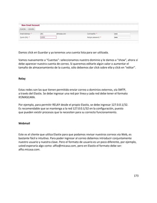 Damos click en Guardar y ya tenemos una cuenta lista para ser utilizada.
Vamos nuevamente a “Cuentas”: seleccionamos nuestro dominio y le damos a “show”, ahora sí
debe aparecer nuestra cuenta de correo. Si queremos editarle algún valor o aumentar el
tamaño de almacenamiento de la cuenta, sólo debemos dar click sobre ella y click en “editar”.
Relay
Estas redes son las que tienen permitido enviar correo a dominios externos, vía SMTP,
a través del Elastix. Se debe ingresar una red por línea y cada red debe tener el formato
IP/MASCARA.
Por ejemplo, para permitir RELAY desde el propio Elastix, se debe ingresar 127.0.0.1/32.
Es recomendable que se mantenga a la red 127.0.0.1/32 en la configuración, puesto
que pueden existir procesos que la necesiten para su correcto funcionamiento.
Webmail
Este es el cliente que utiliza Elastix para que podamos revisar nuestros correos vía Web, es
bastante fácil e intuitivo. Para poder ingresar al correo debemos introducir conjuntamente
nuestro usuario y nuestra clave. Pero el formato de usuario es un poco diferente, por ejemplo,
usted esperaría algo como: alfio@micasa.com, pero en Elastix el formato debe ser:
alfio.micasa.com.
173
 