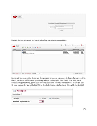 Una vez dentro, podemos ver nuestro buzón y manejar varias opciones.
Como sabrán, un servidor de correo siempre está propenso a ataques de Spam. Para prevenirlo,
Elastix viene con un filtro AntiSpam integrado para su servidor de correos. Este filtro viene
desactivado por defecto, por lo cual debemos activarlo, además, viene con una escala del 1 al
10 para graduar la rigurosidad del filtro, siendo 1 el valor más fuerte de filtro y 10 el más débil.
174
 