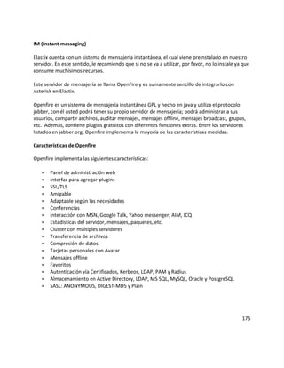IM (Instant messaging)
Elastix cuenta con un sistema de mensajería instantánea, el cual viene preinstalado en nuestro
servidor. En este sentido, le recomiendo que si no se va a utilizar, por favor, no lo instale ya que
consume muchísimos recursos.
Este servidor de mensajería se llama OpenFire y es sumamente sencillo de integrarlo con
Asterisk en Elastix.
Openfire es un sistema de mensajería instantánea GPL y hecho en java y utiliza el protocolo
jabber, con él usted podrá tener su propio servidor de mensajería; podrá administrar a sus
usuarios, compartir archivos, auditar mensajes, mensajes offline, mensajes broadcast, grupos,
etc. Además, contiene plugins gratuitos con diferentes funciones extras. Entre los servidores
listados en jabber.org, Openfire implementa la mayoría de las características medidas.
Características de Openfire
Openfire implementa las siguientes características:
• Panel de administración web
• Interfaz para agregar plugins
• SSL/TLS
• Amigable
• Adaptable según las necesidades
• Conferencias
• Interacción con MSN, Google Talk, Yahoo messenger, AIM, ICQ
• Estadísticas del servidor, mensajes, paquetes, etc.
• Cluster con múltiples servidores
• Transferencia de archivos
• Compresión de datos
• Tarjetas personales con Avatar
• Mensajes offline
• Favoritos
• Autenticación vía Certificados, Kerbeos, LDAP, PAM y Radius
• Almacenamiento en Active Directory, LDAP, MS SQL, MySQL, Oracle y PostgreSQL
• SASL: ANONYMOUS, DIGEST-MD5 y Plain
175
 