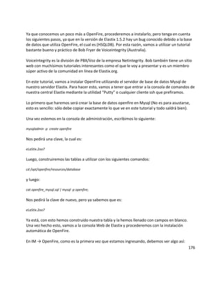 Ya que conocemos un poco más a OpenFire, procederemos a instalarlo, pero tenga en cuenta
los siguientes pasos, ya que en la versión de Elastix 1.5.2 hay un bug conocido debido a la base
de datos que utiliza OpenFire, el cual es (HSQLDB). Por esta razón, vamos a utilizar un tutorial
bastante bueno y práctico de Bob Fryer de Voiceintegrity (Australia).
VoiceIntegrity es la división de PBX/Voz de la empresa Netintegrity. Bob también tiene un sitio
web con muchísimos tutoriales interesantes como el que le voy a presentar y es un miembro
súper activo de la comunidad en línea de Elastix.org.
En este tutorial, vamos a instalar OpenFire utilizando el servidor de base de datos Mysql de
nuestro servidor Elastix. Para hacer esto, vamos a tener que entrar a la consola de comandos de
nuestra central Elastix mediante la utilidad “Putty” o cualquier cliente ssh que prefiramos.
Lo primero que haremos será crear la base de datos openfire en Mysql (No es para asustarse,
esto es sencillo: sólo debe copiar exactamente lo que ve en este tutorial y todo saldrá bien).
Una vez estemos en la consola de administración, escribimos lo siguiente:
mysqladmin -p create openfire
Nos pedirá una clave, la cual es:
eLaStIx.2oo7
Luego, construiremos las tablas a utilizar con los siguientes comandos:
cd /opt/openfire/resources/database
y luego:
cat openfire_mysql.sql | mysql -p openfire;
Nos pedirá la clave de nuevo, pero ya sabemos que es:
eLaStIx.2oo7
Ya está, con esto hemos construido nuestra tabla y la hemos llenado con campos en blanco.
Una vez hecho esto, vamos a la consola Web de Elastix y procederemos con la instalación
automática de OpenFire.
En IM → OpenFire, como es la primera vez que estamos ingresando, debemos ver algo así:
176
 