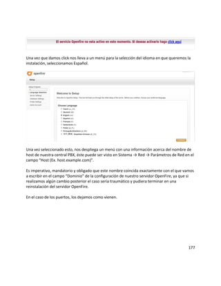 Una vez que damos click nos lleva a un menú para la selección del idioma en que queremos la
instalación, seleccionamos Español.
Una vez seleccionado esto, nos despliega un menú con una información acerca del nombre de
host de nuestra central PBX, éste puede ser visto en Sistema → Red → Parámetros de Red en el
campo “Host (Ex. host.example.com)”.
Es imperativo, mandatorio y obligado que este nombre coincida exactamente con el que vamos
a escribir en el campo “Dominio” de la configuración de nuestro servidor OpenFire, ya que si
realizamos algún cambio posterior el caso sería traumático y pudiera terminar en una
reinstalación del servidor OpenFire.
En el caso de los puertos, los dejamos como vienen.
177
 