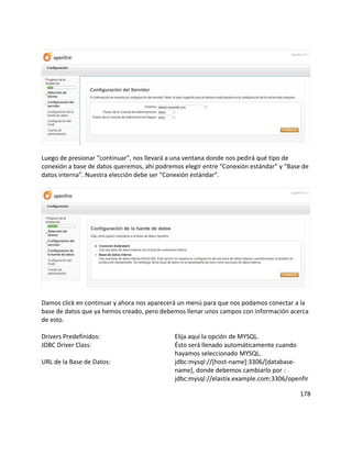 Luego de presionar “continuar”, nos llevará a una ventana donde nos pedirá qué tipo de
conexión a base de datos queremos, ahí podremos elegir entre “Conexión estándar” y “Base de
datos interna”. Nuestra elección debe ser “Conexión estándar”.
Damos click en continuar y ahora nos aparecerá un menú para que nos podamos conectar a la
base de datos que ya hemos creado, pero debemos llenar unos campos con información acerca
de esto.
Drivers Predefinidos: Elija aquí la opción de MYSQL.
JDBC Driver Class: Ésto será llenado automáticamente cuando
hayamos seleccionado MYSQL.
URL de la Base de Datos: jdbc:mysql://[host-name]:3306/[database-
name], donde debemos cambiarlo por :
jdbc:mysql://elastix.example.com:3306/openfir
178
 