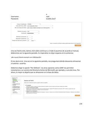 e
Username: root
Password: eLaStIx.2oo7
Una vez hecho esto, damos click sobre continuar y si todo lo pusimos de acuerdo al manual,
deberemos ver la siguiente pantalla. Es imperativo no dejar espacios en la sentencia:
jdbc:mysql://elastix.example.com:3306/openfire
O nos dará error. Una vez en la siguiente pantalla, nos preguntará dónde deseamos almacenar
a nuestros usuarios.
Debemos elegir la opción “Por Defecto”, las otras opciones como LDAP nos permiten
conectarnos a un servicio de Directorio Activo de Microsoft, por ejemplo, o uno de Linux. Por
ahora, lo mejor es dejarlo que se almacenen en la base de datos.
179
 