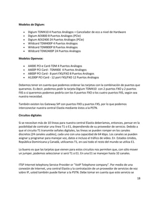 Modelos de Digium:
• Digium TDM410 4 Puertos Análogos + Cancelador de eco a nivel de Hardware
• Digium AEX800 8 Puertos Análogos (PCIe)
• Digium AEX2400 24 Puertos Análogos (PCIe)
• Wildcard TDM400P 4 Puertos Análogos
• Wildcard TDM800P 8 Puertos Análogos
• Wildcard TDM2400P 24 Puertos Análogos
Modelos Openvox:
• A400E PCI-e Card-TDM 4 Puertos Análogos
• A400P PCI Card - TDM400 4 Puertos Análogos
• A800P PCI Card - 8 port FXS/FXO 8 Puertos Análogos
• A1200P PCI Card - 12 port FXS/FXO 12 Puertos Análogos
Debemos tener en cuenta que podemos ordenar las tarjetas con la combinación de puertos que
queramos. Es decir, podemos pedir la tarjeta Digium TDM410 con 2 puertos FXO y 2 puertos
FXS o si queremos podemos pedirla con los 4 puertos FXO o los cuatro puertos FXS, según sea
nuestra necesidad.
También existen los Gateway SIP con puertos FXO y puertos FXS, por lo que podemos
interconectar nuestra central Elastix mediante éstos a la PSTN.
Circuitos digitales
Si se necesitan más de 10 líneas para nuestra central Elastix deberíamos, entonces, pensar en la
posibilidad de contratar una línea T1 o E1, dependiendo de su proveedor de servicio. Debido a
que el circuito T1 transmite señales digitales, las líneas se pueden romper en los canales
discretos (24 canales usables), cada uno con una capacidad de 64 kbps. Los canales se pueden
asignar y programar para manejar voz, datos e incluso el tráfico de video. En Estados Unidos,
República Dominicana y Canadá, utilizamos T1, en casi todo el resto del mundo se utiliza E1.
Lo bueno es que las tarjetas que vienen para estos circuitos nos permiten que, con sólo mover
un jumper, podemos seleccionar si será T1 o E1. En una E1 se manejan hasta 32 canales.
ITSP Internet telephony Service Provider or "VoIP Telephone company". Por medio de una
conexión de Internet, una central Elastix y la contratación de un proveedor de servicios de voz
sobre IP, usted también puede llamar a la PSTN. Debe tomar en cuenta que este servicio se
18
 