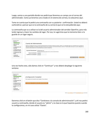 Luego, vamos a una pantalla donde nos pedirá que llenemos un campo con el correo del
administrador. Como ya tenemos uno creado en el sistema de correos, lo colocamos aquí.
Tome en cuenta que le pedirá una contraseña con su posterior confirmación. Usted no deberá
confundirse y pensar que es la contraseña de su correo la que se le está pidiendo aquí.
La contraseña que va a utilizar es la del usuario administrador del servidor OpenFire, para más
tarde ingresar y hacer los cambios de lugar. Por eso, le sugerimos que la memorice bien o la
guarde en un lugar seguro.
Una vez hecho esto, sólo damos click en “Continuar” y nos deberá desplegar la siguiente
ventana:
Daremos click en el botón que dice “Conéctese a la consola de administración” y ahí nos pedirá
usuario y contraseña, donde el usuario es “admin” y la clave es la que hayamos puesto cuando
lo configuramos, en mi caso utilicé “Elastix”.
180
 
