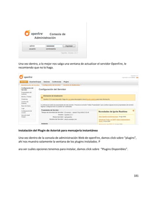 Una vez dentro, a lo mejor nos salga una ventana de actualizar el servidor OpenFire, le
recomiendo que no lo haga.
Instalación del Plugin de Asterisk para mensajería instantánea
Una vez dentro de la consola de administración Web de openFire, damos click sobre “plugins”,
ahí nos muestra solamente la ventana de los plugins instalados. P
ara ver cuáles opciones tenemos para instalar, damos click sobre “Plugins Disponibles”.
181
 