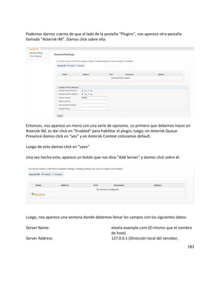 Podemos darnos cuenta de que al lado de la pestaña “Plugins”, nos aparece otra pestaña
llamada “Asterisk-IM”. Damos click sobre ella.
Entonces, nos aparece un menú con una serie de opciones. Lo primero que debemos hacer en
Asterisk-IM, es dar click en “Enabled” para habilitar el plugin, luego, en Asterisk Queue
Presence damos click en “yes” y en Asterisk Context colocamos default.
Luego de esto damos click en “save”.
Una vez hecho esto, aparece un botón que nos dice “Add Server” y damos click sobre él.
Luego, nos aparece una ventana donde debemos llenar los campos con los siguientes datos:
Server Name: elastix.example.com (El mismo que el nombre
de host)
Server Address: 127.0.0.1 (Dirección local del servidor,
183
 