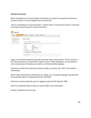 Creación de usuarios
Ahora, procedamos con la parte donde conectamos un usuario de mensajería instantánea a
nuestro servidor y a la vez le asignaremos una extensión.
Vamos a la pestaña de “Usuarios/Grupos” y damos click en “Crear Nuevo Usuario” y llenamos
los campos necesarios para la creación del mismo.
Luego, si únicamente queremos ése sólo usuario por ahora, damos click en “Crear Usuario” y
listo. Ahora volvamos a “Asterisk-IM” y damos click en “Phone Mappings”, ahí nos aparecen
unos campos para ser llenados por nosotros y en donde debemos agregar:
Username: nombre del usuario que tenemos creado, en nuestro caso “alfio”. (Es sensible a
mayúsculas).
Device: debe mostrarnos las extensiones ya creadas, si no, la podemos agregar manualmente
en la casilla del lado con el siguiente formato: SIP/2500.
Extension: la misma extensión, pero sin agregar la parte de SIP. Ejemplo: 2500.
Caller ID: lo podemos dejar en blanco o colocar 2500, como usted desee.
Primary: lo dejamos tal como está.
185
 