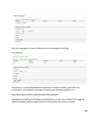 Una vez ya agregado el usuario, deberíamos ver un mensaje de este tipo:
Ya tenemos un usuario disponible para conectarse a nuestro servidor, ¿pero cómo nos
conectamos?, pues debemos descargar un cliente, para tales fines podemos ir a:
http://www.igniterealtime.org/downloads/index.jsp#spark
Descargamos el Spark para Windows que necesitamos, en este caso el Spark 2.5.8. Luego de
haberlo instalado, debemos loguiarnos con la información del usuario ya creado.
186
 