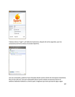 Y damos click en “Login” y ahí debe de mostrarnos, después de varios segundos, que nos
conectamos de forma exitosa al servidor OpenFire.
Una vez conectados, podemos hacer llamadas desde nuestro cliente de mensajería instantánea.
Pero no tan sólo eso, sino que usted podrá darse cuenta cuándo una persona está en el
teléfono hablando mediante su cliente spark. Imagínese que tiene que decirle algo a algún
187
 