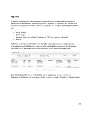 Reportes
Una de las funciones más preciadas de este sistema Elastix, es la cantidad de reportes e
información que nos brinda. Podemos dirigirnos a Reportes → Reporte CDR y encontrar un
detalle minucioso de las llamadas realizadas y recibidas por nosotros, donde podemos filtrar
por:
• Canal destino
• Canal origen
• Account Code (éste sale del “conjunto de PIN” que hayamos asignado).
• Fuente
Y además, podemos también filtrar si las llamadas fueron contestadas, no contestadas,
ocupadas y llamadas fallidas. Con toda esta información podemos generar el reporte que
pretendamos, ya sea para nuestro propio consumo o para presentar a la gerencia.
Otro dato importantísimo, es el reporte de uso de los canales, donde podemos ver
gráficamente qué tanto uso les estamos dando a nuestros canales. Reportes → Uso de Canales
189
 