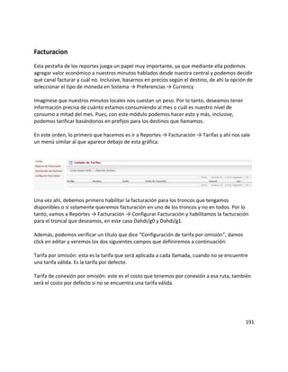 Facturacion
Esta pestaña de los reportes juega un papel muy importante, ya que mediante ella podemos
agregar valor económico a nuestros minutos hablados desde nuestra central y podemos decidir
qué canal facturar y cuál no. Inclusive, basarnos en precios según el destino, de ahí la opción de
seleccionar el tipo de moneda en Sistema → Preferencias → Currency.
Imagínese que nuestros minutos locales nos cuestan un peso. Por lo tanto, deseamos tener
información precisa de cuánto estamos consumiendo al mes o cuál es nuestro nivel de
consumo a mitad del mes. Pues, con este módulo podemos hacer esto y más, inclusive,
podemos tarificar basándonos en prefijos para los destinos que llamamos.
En este orden, lo primero que hacemos es ir a Reportes → Facturación → Tarifas y ahí nos sale
un menú similar al que aparece debajo de esta gráfica.
Una vez ahí, debemos primero habilitar la facturación para los troncos que tengamos
disponibles o si solamente queremos facturación en uno de los troncos y no en todos. Por lo
tanto, vamos a Reportes → Facturación → Configurar Facturación y habilitamos la facturación
para el troncal que deseamos, en este caso Dahdi/g0 y Dahdi/g1.
Además, podemos verificar un título que dice “Configuración de tarifa por omisión”, damos
click en editar y veremos los dos siguientes campos que definiremos a continuación:
Tarifa por omisión: esta es la tarifa que será aplicada a cada llamada, cuando no se encuentre
una tarifa válida. Es la tarifa por defecto.
Tarifa de conexión por omisión: este es el costo que tenemos por conexión a esa ruta, también
será el costo por defecto si no se encuentra una tarifa válida.
191
 