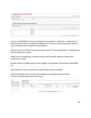 Una vez ya habilitados los troncos para facturación, podemos ir a Reportes → Facturación →
Tarifas, para crear algunas tarifas personalizadas. Ahí, como ya vimos, tenemos dos opciones:
crear una tarifa nueva o importar una ya existente.
Vamos a crear una tarifa nueva, para eso damos click en “crear nueva factura” y comenzamos a
llenar los siguientes campos:
Prefijo: este es el prefijo que se aplicará a dicha tarifa. Ejemplo: todos los números que
comiencen con 1305.
Nombre: este es el nombre que le vamos a asignar a la tarificación, por ejemplo, USA-MIAMI,
etc.
Tarifa (por min.): esta es la tarifa que se aplicará por minuto consumido.
Tarifa de Conexión: este es el valor que le asignamos a nuestra ruta por conexión.
Troncal: aquí seleccionamos por cuál troncal.
192
 
