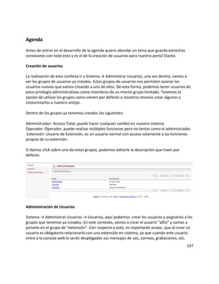 Agenda
Antes de entrar en el desarrollo de la agenda quiero abordar un tema que guarda estrechas
conexiones con todo esto y es el de la creación de usuarios para nuestro portal Elastix.
Creación de usuarios
La realización de esto conlleva ir a Sistema → Administrar Usuarios, una vez dentro, vamos a
ver los grupos de usuarios ya creados. Estos grupos de usuarios nos permiten asociar los
usuarios nuevos que vamos creando a uno de ellos. De esta forma, podemos tener usuarios de
poco privilegio administrativos como miembros de un mismo grupo limitado. Tenemos la
opción de utilizar los grupos como vienen por defecto o nosotros mismos crear algunos y
costumizarlos a nuestro antojo.
Dentro de los grupos ya tenemos creados los siguientes:
Administrador: Acceso Total, puede hacer cualquier cambio en nuestro sistema
Operador: Operador, puede realizar múltiples funciones pero no tantas como el administrador.
Extensión: Usuario de Extensión, es un usuario normal con acceso solamente a las funciones
propias de su extensión.
Si damos click sobre uno de estos grupos, podemos editarle la descripción que traen por
defecto.
Administración de Usuarios
Sistema → Administrar Usuarios → Usuarios, aquí podemos crear los usuarios y asignarlos a los
grupos que tenemos ya creados. En este contexto, vamos a crear el usuario “alfio” y vamos a
ponerlo en el grupo de “extensión”. Con respecto a esto, es importante acotar, que al crear un
usuario es obligatorio relacionarlo con una extensión en sistema, ya que cuando este usuario
entre a la consola web le serán desplegados sus mensajes de voz, correos, grabaciones, etc.
197
 