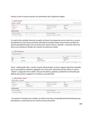 Vamos a crear el usuario acorde a los parámetros de la siguiente imagen:
Si usted se fija, también tenemos la opción de llenar los campos de correo, dominio y usuario
de webmail, en caso de que estemos utilizando el servidor Elastix como nuestro servidor de
dominio predeterminado. Una vez hecho esto, damos click en “guardar” y veremos cómo nos
lleva a una ventana en donde nos muestra el usuario ya creado.
Como usted puede notar, nuestro usuario administrador no tiene ninguna extensión asociada,
por lo cual podemos editarlo y agregarle una. Para esto, solamente dé click sobre el usuario
“admin” y luego dé click en editar. Una vez ahí dentro, podemos cambiarle la contraseña por
defecto del usuario y asignarle un nombre y una extensión.
Tan pronto le introducimos cambios, el sistema nos lleva a la pantalla de bienvenida para que
procedamos a autenticarnos con nuestra nueva contraseña.
198
 