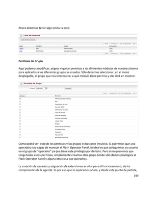 Ahora debemos tener algo similar a esto:
Permisos de Grupo
Aquí podemos modificar, asignar y quitar permisos a los diferentes módulos de nuestro sistema
para aplicarlos a los diferentes grupos ya creados. Sólo debemos seleccionar, en el menú
desplegable, el grupo que nos interesa ver a qué módulo tiene permiso y dar click en mostrar.
Como podrá ver, esto de los permisos y los grupos es bastante intuitivo. Si queremos que una
operadora sea capaz de manejar el Flash Operator Panel, lo ideal es que coloquemos su usuario
en el grupo de “operador” ya que tiene este privilegio por defecto. Pero si no queremos que
tenga todos estos permisos, simplemente creamos otro grupo donde sólo damos privilegios al
Flash Operator Panel y alguna otra cosa que queramos.
La creación de usuarios y asignación de extensiones es vital para el funcionamiento de los
componentes de la agenda. Es por eso que lo explicamos ahora, y desde este punto de partida,
199
 