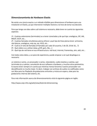 Dimensionamiento de Hardware Elastix
No existe una ciencia exacta o un método infalible para dimensionar el hardware para una
instalación en Elastix, ya que intervienen múltiples factores a la hora de tomar esa decisión.
Para que tenga una idea sobre cuál sistema es necesario, debe tener en cuenta los siguientes
aspectos:
1º.- Cuántas extensiones (terminales) va a tener conectadas y de qué tipo: analógicas, SIP, IAX,
MGCP, SCCP, etc…
2º.- Cuántas llamadas simultáneas piensa ofrecer y qué tipo de línea piensa tener: primarios,
rdsi básicas, analógicas, voip sip, iax, h323, etc…
3º.- Cuál es el ratio de llamadas (4 llamadas por cada 10 usuarios, 5 de 20, 10 de 10,…?)
4º.- Qué códecs va a utilizar (alaw, g729, gsm, ilbc,…)
5º.- Qué tipo de red tiene en esa infraestructura: red-local, internet, framerelay, atm, adsl, etc…
Con todos estos datos, y un poco de experiencia, puede empezar a ver qué despliegue es
necesario:
un sistema o varios, un procesador o varios, redundante, cuáles tarjetas y cuántas, qué
terminales ip y cuántos; cancelación de eco software o hardware, y muchos otros parámetros.
Es bueno tener siempre en cuenta que mientras menos forcemos nuestro procesador con
decodificación es mucho mejor. Es decir, trabajar con archivos de audios no codificados como
son Wav para los Playbacks de grabaciones entrantes y música en espera, ulaw para las
grabaciones internas del sistema, etc.
Para más información acerca de dimensionamiento visita la siguiente página en inglés:
http://www.voip-info.org/wiki/view/Asterisk+dimensioning
20
 