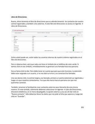 Libro de Direcciones
Bueno, ahora tenemos el libro de direcciones que es adonde tenemos los contactos de nuestra
central registrados y también a los externos. A este libro de direcciones se accesa en Agenda →
Libro de Direcciones.
Como usted puede ver, están todos los usuarios internos de nuestro sistema registrados en el
libro de direcciones.
Pero si observa bien, verá que cada uno tiene el símbolo de un teléfono de color verde. Si
damos click en ese símbolo, inmediatamente se generará una llamada hacia esa persona.
Eso se llama click to dial. Pero debe tener en cuenta que para que esto funcione, la extensión
debe estar asignada a un usuario, si no nos dará un error y no conectará las llamadas.
Una vez damos click, la central origina una llamada, primero a nuestra extensión ya registrada y
luego a la que nosotros contestamos. Y es que ella marca hacia la persona con que nos
queremos conectar.
También, tenemos la facilidad de crear contactos externos para llamarlos de esta misma
manera. En este sentido, solamente debemos seleccionar en Agenda → Libro de Direcciones,
directorio telefónico, en el menú desplegable, la opción externa y una vez ahí dar click en
“Nuevo contacto”. Sólo debemos llenar los datos que nos pide la ficha que aparece y luego dar
click en “Guardar”.
201
 