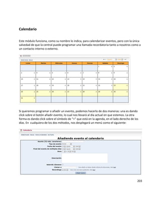 Calendario
Este módulo funciona, como su nombre lo indica, para calendarizar eventos, pero con la única
salvedad de que la central puede programar una llamada recordatoria tanto a nosotros como a
un contacto interno o externo.
Si queremos programar o añadir un evento, podemos hacerlo de dos maneras: una es dando
click sobre el botón añadir evento, lo cual nos llevará al día actual en que estemos. La otra
forma es dando click sobre el símbolo de “+” que está en la agenda, en el lado derecho de los
días. En cualquiera de los dos métodos, nos desplegará un menú como el siguiente:
203
 