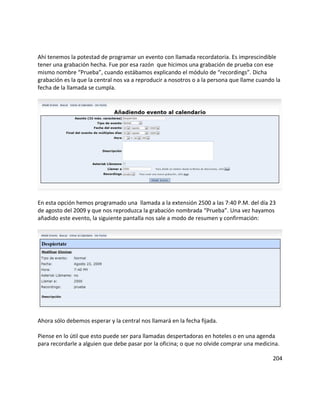 Ahí tenemos la potestad de programar un evento con llamada recordatoria. Es imprescindible
tener una grabación hecha. Fue por esa razón que hicimos una grabación de prueba con ese
mismo nombre “Prueba”, cuando estábamos explicando el módulo de “recordings”. Dicha
grabación es la que la central nos va a reproducir a nosotros o a la persona que llame cuando la
fecha de la llamada se cumpla.
En esta opción hemos programado una llamada a la extensión 2500 a las 7:40 P.M. del día 23
de agosto del 2009 y que nos reproduzca la grabación nombrada “Prueba”. Una vez hayamos
añadido este evento, la siguiente pantalla nos sale a modo de resumen y confirmación:
Ahora sólo debemos esperar y la central nos llamará en la fecha fijada.
Piense en lo útil que esto puede ser para llamadas despertadoras en hoteles o en una agenda
para recordarle a alguien que debe pasar por la oficina; o que no olvide comprar una medicina.
204
 